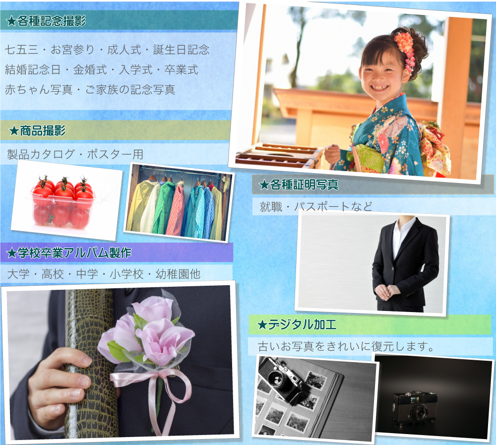 ★各種記念撮影 七五三・お宮参り・成人式・誕生日記念・結婚記念日・金婚式・入学式・卒業式・ 赤ちゃん写真・ご家族の記念写真 ★学校卒業アルバム製作 大学・高校・中学・小学校・幼稚園他 ★商品撮影 製品カタログ・ポスター用 ★各種証明写真 就職・パスポートなど ★デジタル加工 古いお写真をきれいに復元します。