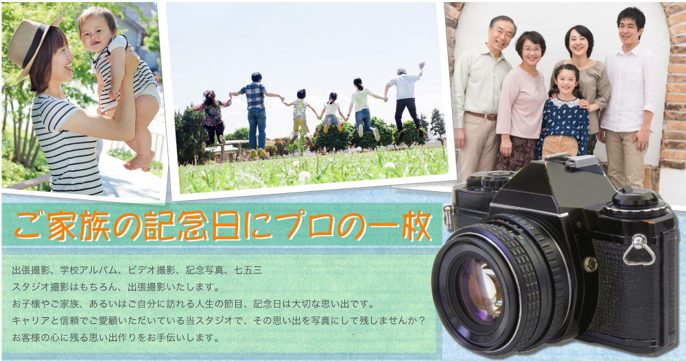 ご家族の記念日にプロの一枚 出張撮影、学校アルバム、ビデオ撮影、記念写真、七五三 スタジオ撮影はもちろん、出張撮影いたします。 お子様やご家族、あるいはご自分に訪れる人生の節目、記念日は大切な思い出です。 キャリアと信頼でご愛顧いただいている当スタジオで、その思い出を写真にして残しませんか？ お客様の心に残る思い出作りをお手伝いします。